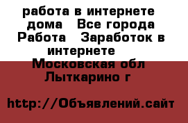 работа в интернете, дома - Все города Работа » Заработок в интернете   . Московская обл.,Лыткарино г.